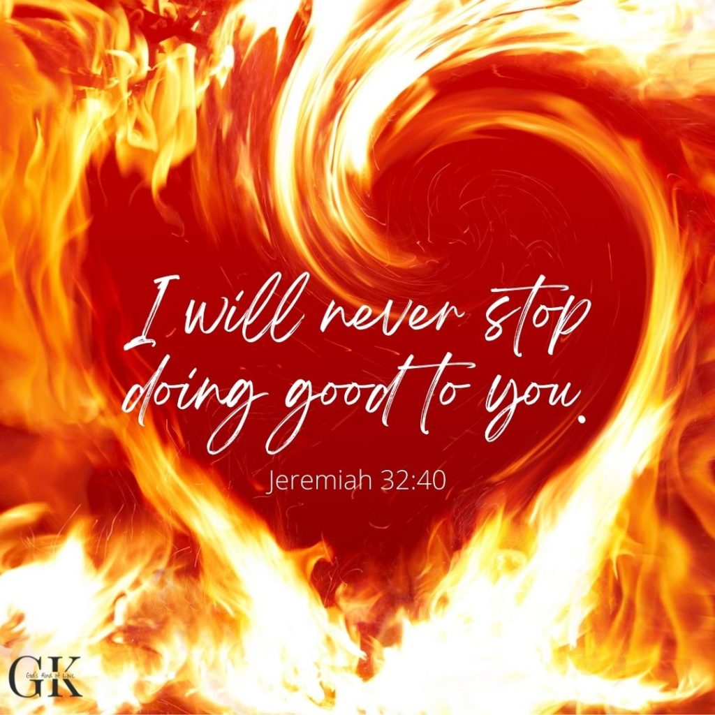 I will never stop doing good to you. Jeremiah 32:40