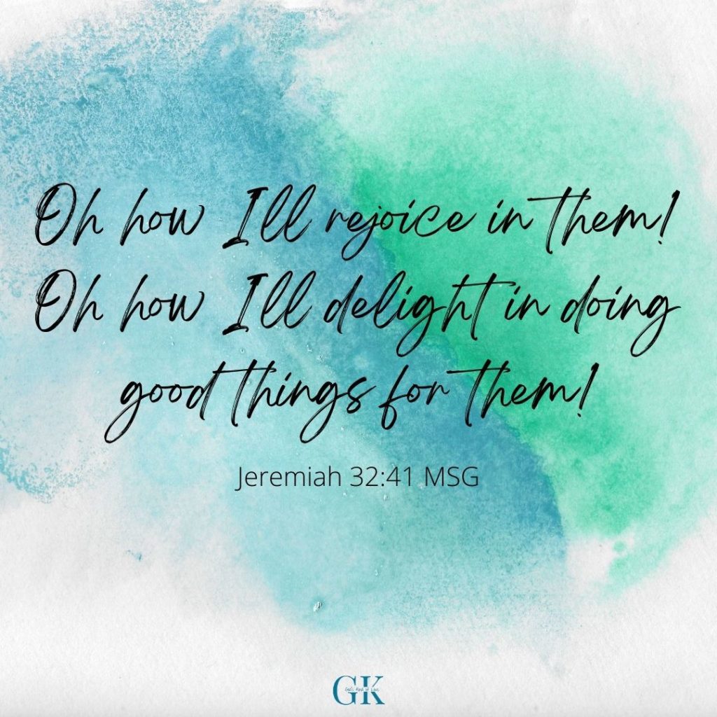 Oh how I'll rejoice in them! Oh how I'll delight in doing good things for them! Jeremiah 32:41